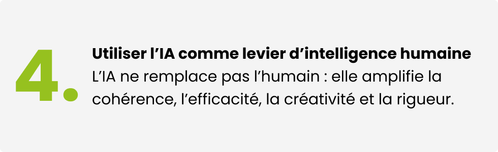 Utiliser l'IA comme levier d'intelligence humaine. L'IA ne remplace pas l'humain : elle amplifie la cohérence, l'efficacité, la créativité et la rigueur.