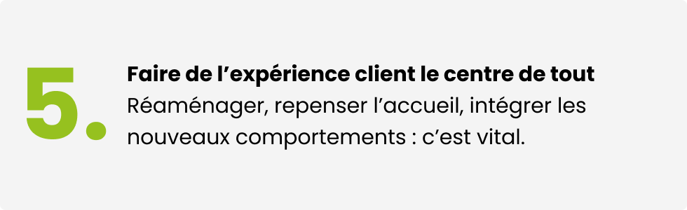 Faire de l'expérience client le centre de tout. Réaménager, repenser l'accueil, intégrer les nouveaux comportements : c'est vital.