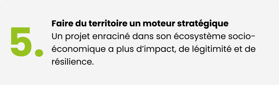 Faire du territoire un moteur stratégique. Un projet enraciné dans son écosystème socio-économique a plus d'impact, de légitimité et de résilience.